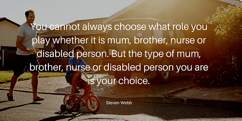 You cannot always choose what role you play whether it is mum, brother, nurse or disabled person. But the type of mum, brother, nurse or disabled person you are is your choice.