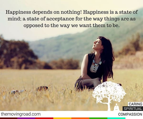 Happiness depends on nothing Happiness is a state of mind a state of acceptance for the way things are as opposed to the way we want them to be.